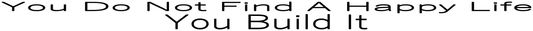 YOU DO NOT FIND A HAPPY LIFE YOU BUILD IT