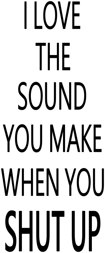 I LOVE THE SOUND YOU MAKE WHEN YOU SHUT UP