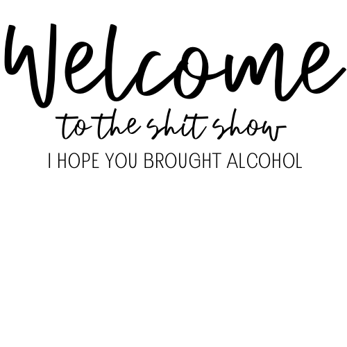 WELCOME TO THE SHIT SHOW I HOPE YOU BROUGHT ALCOHOL