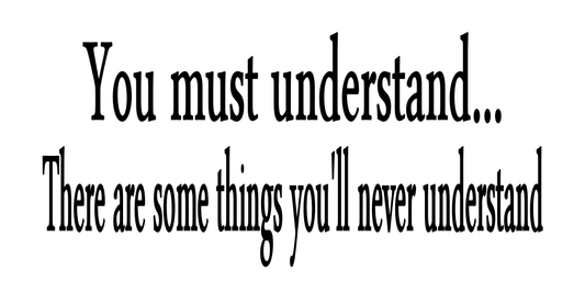 YOU MUST UNDERSTAND...THERE IS SOMETHINGS YOU WILL NEVER UNDERSTAND